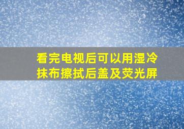 看完电视后可以用湿冷抹布擦拭后盖及荧光屏