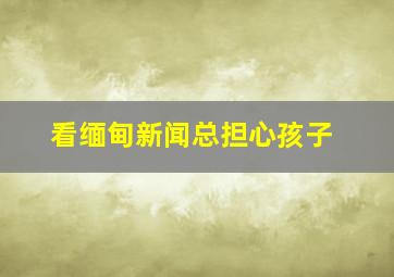 看缅甸新闻总担心孩子