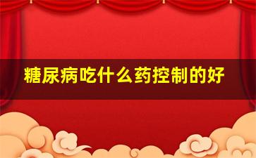 糖尿病吃什么药控制的好