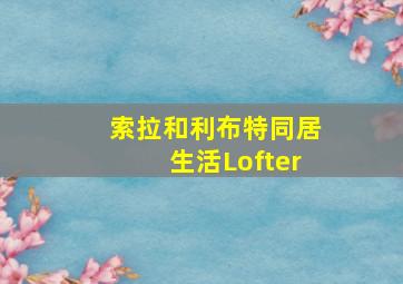 索拉和利布特同居生活Lofter