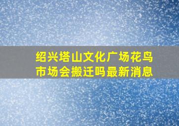 绍兴塔山文化广场花鸟市场会搬迁吗最新消息