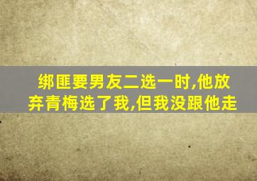 绑匪要男友二选一时,他放弃青梅选了我,但我没跟他走