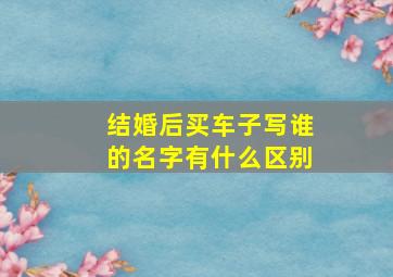 结婚后买车子写谁的名字有什么区别