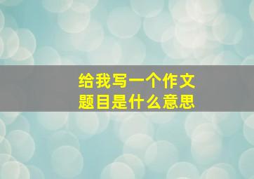 给我写一个作文题目是什么意思