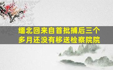 缅北回来自首批捕后三个多月还没有移送检察院院