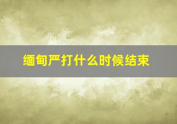 缅甸严打什么时候结束