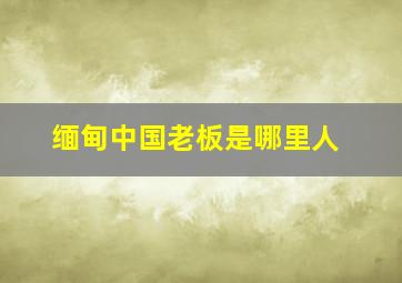 缅甸中国老板是哪里人