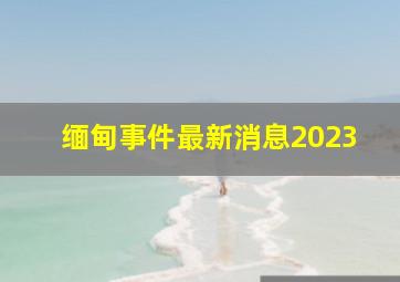 缅甸事件最新消息2023