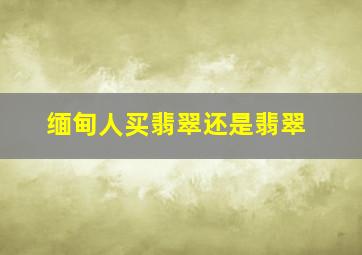 缅甸人买翡翠还是翡翠