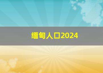 缅甸人口2024