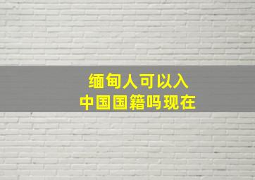 缅甸人可以入中国国籍吗现在