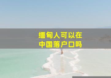 缅甸人可以在中国落户口吗