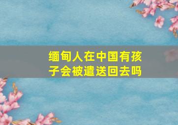 缅甸人在中国有孩子会被遣送回去吗