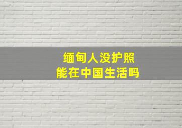 缅甸人没护照能在中国生活吗