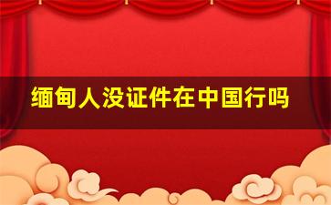 缅甸人没证件在中国行吗