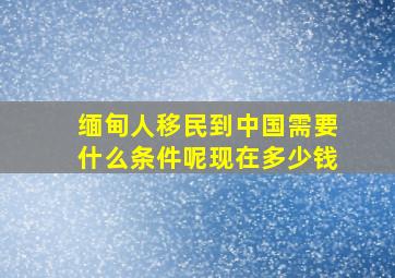 缅甸人移民到中国需要什么条件呢现在多少钱