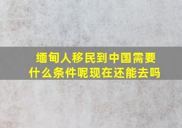 缅甸人移民到中国需要什么条件呢现在还能去吗