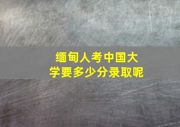 缅甸人考中国大学要多少分录取呢