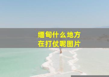 缅甸什么地方在打仗呢图片