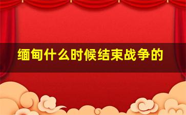 缅甸什么时候结束战争的