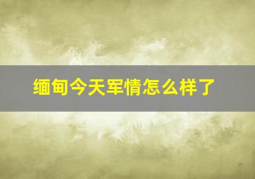 缅甸今天军情怎么样了