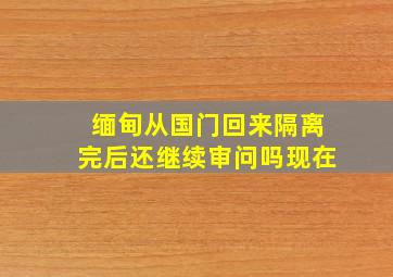 缅甸从国门回来隔离完后还继续审问吗现在