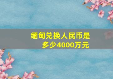 缅甸兑换人民币是多少4000万元