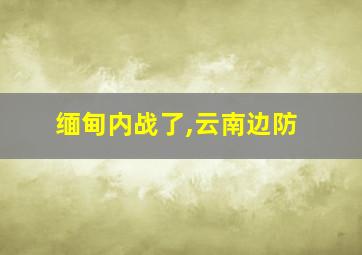 缅甸内战了,云南边防