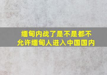 缅甸内战了是不是都不允许缅甸人进入中国国内