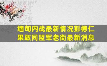 缅甸内战最新情况彭德仁果敢同盟军老街最新消息