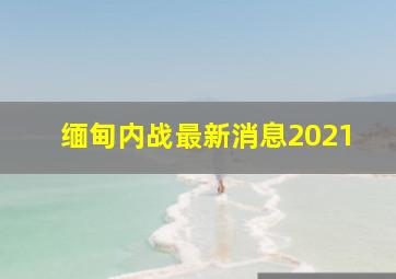 缅甸内战最新消息2021