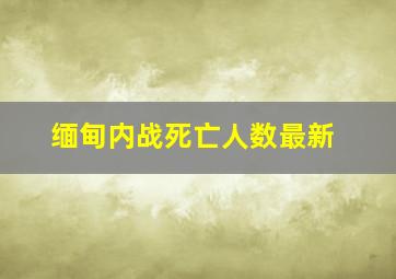 缅甸内战死亡人数最新