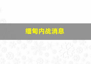 缅甸内战消息