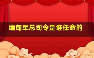 缅甸军总司令是谁任命的