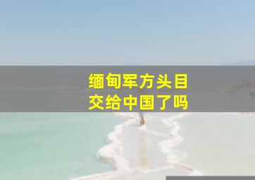 缅甸军方头目交给中国了吗