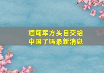 缅甸军方头目交给中国了吗最新消息