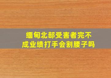 缅甸北部受害者完不成业绩打手会割腰子吗