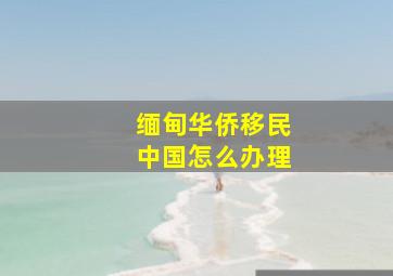 缅甸华侨移民中国怎么办理