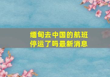 缅甸去中国的航班停运了吗最新消息