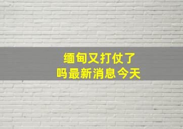 缅甸又打仗了吗最新消息今天