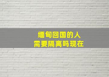 缅甸回国的人需要隔离吗现在