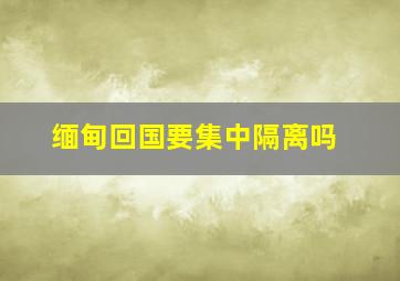 缅甸回国要集中隔离吗