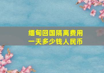 缅甸回国隔离费用一天多少钱人民币