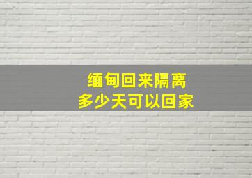 缅甸回来隔离多少天可以回家