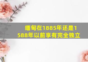 缅甸在1885年还是1588年以前享有完全独立