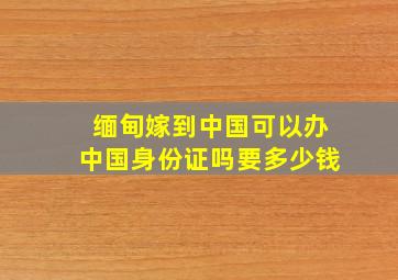 缅甸嫁到中国可以办中国身份证吗要多少钱