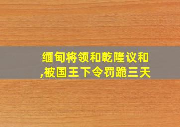 缅甸将领和乾隆议和,被国王下令罚跪三天