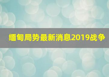 缅甸局势最新消息2019战争