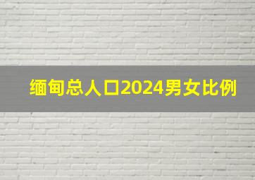 缅甸总人口2024男女比例