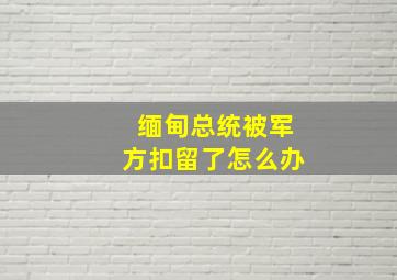 缅甸总统被军方扣留了怎么办